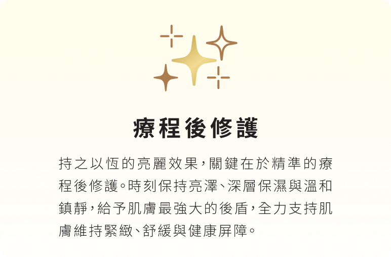 療程後修護：持之以恆的亮麗效果，關鍵在於精準的療程後修護。時刻保持亮澤、深層保濕與溫和鎮靜，給予肌膚最強大的後盾，全力支持肌膚維持緊緻、舒緩與健康屏障。