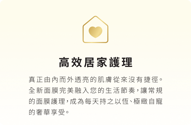 高效居家護理：真正由內而外透亮的肌膚從來沒有捷徑。全新面膜完美融入您的生活節奏，讓常規的面膜護理，成為每天持之以恆、極緻自寵的奢華享受。